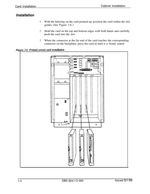 Page 56Card InstallationCabinet InstallationInstallation
1With the lettering on the card pointed up, position the card within the slot
guides (See Figure 3-6 
)
2Hold the card on the top and bottom edges with both hands and carefully
push the card into the slot
3When the connector at the far end of the card touches the corresponding
connector on the backplane, press the card in until it is firmly seated
Fi
3-8
DBS 824-l O-300Issued 3/l /95 