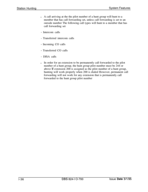 Page 555Station HuntingSystem Features
lA call arriving at the the pilot number of a hunt group will hunt to a
member that has call forwarding set, unless call forwarding is set to an
outside number The following call types will hunt to a member that has
call forwarding set- Intercom calls
- Transferred intercom calls
- Incoming CO calls
- Transferred CO calls
- DISA calls
lIn order for an extension to be permanently call forwarded to the pilot
number of a hunt group, the hunt group pilot number must be 244 or...