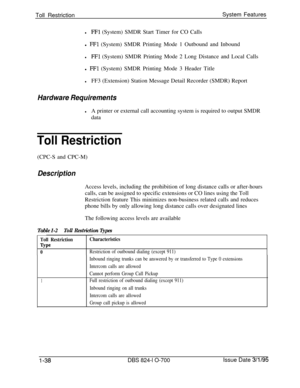 Page 557Toll RestrictionSystem FeatureslFFl (System) SMDR Start Timer for CO Calls
l 
FFl (System) SMDR Printing Mode 1 Outbound and Inbound
lFFl (System) SMDR Printing Mode 2 Long Distance and Local Calls
l 
FFl (System) SMDR Printing Mode 3 Header Title
lFF3 (Extension) Station Message Detail Recorder (SMDR) Report
Hardware Requirements
lA printer or external call accounting system is required to output SMDR
data
Toll Restriction(CPC-S and CPC-M)
DescriptionAccess levels, including the prohibition of long...