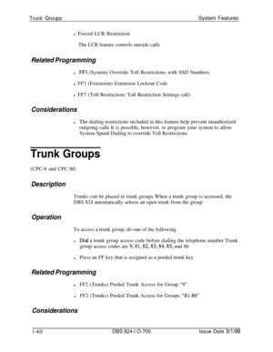 Page 559Trunk GroupsSystem Features
l Forced LCR Restriction
The LCR feature controls outside callsRelated Programming
lFFl (System) Override Toll Restrictions with SSD Numbers
l FF3 (Extension) Extension Lockout Code
l FF7 (Toll Restriction) Toll Restriction Settings (all)
Considerations
lThe dialing restrictions included in this feature help prevent unauthorized
outgoing calls It is possible, however, to program your system to allow
System Speed Dialing to override Toll Restrictions
Trunk Groups(CPC-S and...