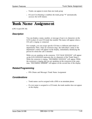 Page 560System FeaturesTrunk Name AssignmentlTrunks can appear in more than one trunk group
lIf Least Cost Routing is enabled, the trunk group “9” automatically
accesses the LCR features
Trunk Name Assignment(CPC-S and CPC-M)
DescriptionYou can display a name, number, or message of up to six characters on the
LCD in place of your CO trunk line number The name will appear when a
CO call is ringing or connectedFor example, you can assign specific CO lines to different individuals or
departments Then, when an...