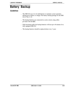 Page 57Labmet I nsrarlatronMatrefy BacKupBattery Backup
Guidelinesl
The DBS 824 uses two 1Zvolt batteries to maintain system operation
during power failures or outages The battery backup package for the DBS
824 is VB-43 130l
The backup batteries are connected in a series circuit, using cables
provided with the 
KSUl
With maximum traffic the backup batteries will last up to 40 minutes for a
fully equipped DBS 824l
The backup batteries should be replaced about every 3 years
issued 3/l /95
DBS 824-l O-3003-9 