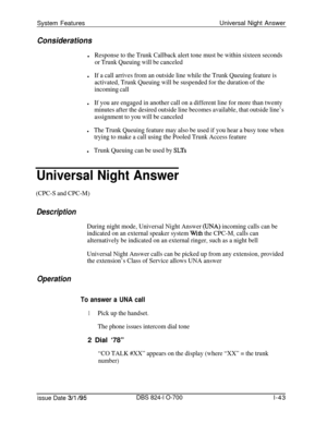 Page 562System FeaturesUniversal Night AnswerConsiderationsl
Response to the Trunk Callback alert tone must be within sixteen seconds
or Trunk Queuing will be canceled
lIf a call arrives from an outside line while the Trunk Queuing feature is
activated, Trunk Queuing will be suspended for the duration of the
incoming call
lIf you are engaged in another call on a different line for more than twenty
minutes after the desired outside line becomes available, that outside line’s
assignment to you will be canceled...