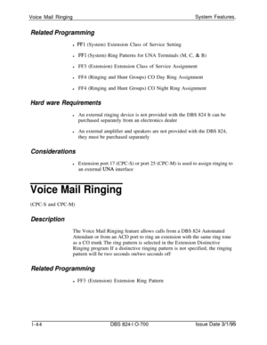 Page 563Voice Mail RingingSystem Features,Related Programmingl 
FFl (System) Extension Class of Service Setting
lFFl (System) Ring Patterns for UNA Terminals (M, C, & B)
lFF3 (Extension) Extension Class of Service Assignment
lFF4 (Ringing and Hunt Groups) CO Day Ring Assignment
lFF4 (Ringing and Hunt Groups) CO Night Ring Assignment
Hard ware Requirements
lAn external ringing device is not provided with the DBS 824 It can be
purchased separately from an electronics dealer
lAn external amplifier and speakers are...