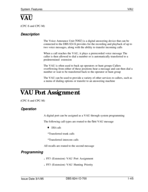 Page 564System FeaturesVAU
VAU(CPC-S and CPC-M)
DescriptionThe Voice Announce Unit 
(VAU) is a digital answering device that can be
connected to the DBS 824 It provides for the recording and playback of up to
two voice messages, along with the ability to transfer incoming calls
When a call reaches the VAU, it plays a prerecorded voice message The
caller is then allowed to dial a number or is automatically transferred to a
predetermined extensionThe VAU is often used to back up operators or hunt groups Callers...