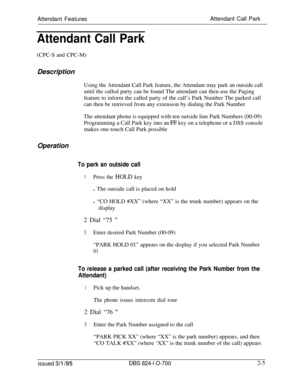 Page 572Attendant FeaturesAttendant Call ParkAttendant Call Park(CPC-S and CPC-M)
Description
Using the Attendant Call Park feature, the Attendant may park an outside call
until the called party can be found The attendant can then use the Paging
feature to inform the called party of the call’s Park Number The parked call
can then be retrieved from any extension by dialing the Park Number
The attendant phone is equipped with ten outside line Park Numbers (00-09)
Programming a Call Park key into an 
FF key on a...