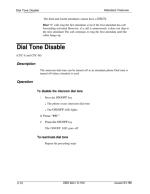 Page 577Dial Tone DisableAttendant Features
The third and fourth attendants cannot have a DSS/72Dial “0” calls ring the first attendant, even if the first attendant has call
forwarding activated However, if a call is unanswered, it does not skip to
the next attendant The call continues to ring the first attendant until the
caller hangs up
Dial Tone Disable(CPC-S and CPC-M)
Description
The intercom dial tone can be turned off at an attendant phone Dial tone is
turned off when a headset is used
Operation
To...
