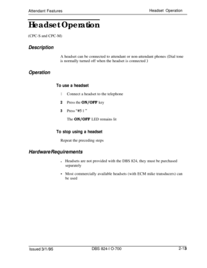 Page 580Attendant FeaturesHeadset Operation
Headset Operation(CPC-S and CPC-M)
DescriptionA headset can be connected to attendant or non-attendant phones (Dial tone
is normally turned off when the headset is connected 
)
Operation
To use a headset
1Connect a headset to the telephone
2Press the ON/OFF key
3Press “#5 1 ”
The ON/OFF LED remains lit
To stop using a headsetRepeat the preceding steps
Hardware RequirementslHeadsets are not provided with the DBS 824, they must be purchased
separately
0Most commercially...