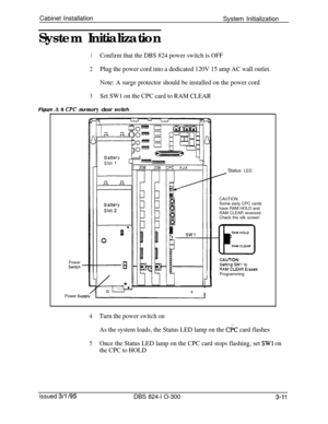 Page 59Cabinet Installation
System Initialization
System Initialization1Confirm that the DBS 824 power switch is OFF
2Plug the power cord into a dedicated 120V 15 amp AC wall outlet.
Note: A surge protector should be installed on the power cord
3Set SW1 on the CPC card to RAM CLEARFigure 3 8 
CPC memnrv clear switch__. _ - _ -_ - ._.- ____., ----- - ---~Status LED
PowerSwitchCAUTION:Some early CPC cards
have RAM HOLD and
RAM CLEAR reversedCheck the silk screen
Programming
0
Power 
Supply-
4Turn the power switch...