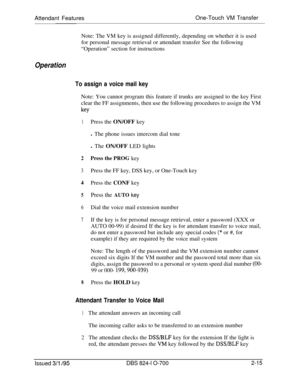 Page 582Attendant FeaturesOne-Touch VM Transfer
Note: The VM key is assigned differently, depending on whether it is used
for personal message retrieval or attendant transfer See the following
“Operation” section for instructionsOperation
To assign a voice mail keyNote: You cannot program this feature if trunks are assigned to the key First
clear the FF assignments, then use the following procedures to assign the VM
key
1Press the ON/OFF key
l The phone issues intercom dial tone
l The ON/OFF LED lights
2Press...