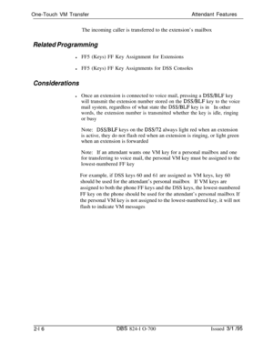 Page 583One-Touch VM TransferAttendant Features
The incoming caller is transferred to the extension’s mailboxRelated Programming
lFF5 (Keys) FF Key Assignment for Extensions
lFF5 (Keys) FF Key Assignments for DSS Consoles
Considerations
lOnce an extension is connected to voice mail, pressing a DSS/BLF key
will transmit the extension number stored on the DSS/BLF key to the voicemail system, regardless of what state the 
DSS/BLF key is in
In other
words, the extension number is transmitted whether the key is idle,...
