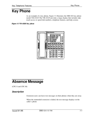 Page 592Key Telephone FeaturesKey Phone
Key PhoneAs an example of a key phone, Figure 3-l illustrates the DBS 824 key phone
model VB-43225 The VB-43225 provides a large display that includes 
one-touch access to speed dial numbers, telephone features, and help screens
Figure 3-I VB-43225 key phone
Absence Message(CPC-S and CPC-M)
Des&p tionExtension users can leave text messages on their phones when they are away
When the unattended extension is dialed, the text message displays on the
caller’s phone
Issued 3/l...