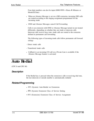 Page 595Auto RedialKey Telephone Features
Four-digit numbers can also be input (0000-9999 = Hours & Minutes or
Month 
& Date)
lWhen an Absence Message is set on a DID extension, incoming DID calls
are routed according to the ringing assignment programmed for the
incoming trunk
lDND and Absence Messages cancel Call Forwarding
Calls to an extension with DND or Absence Message turned on are treated
differently, depending on whether they are trunk or intercom calls
Intercom calls receive busy tone, trunk calls are...
