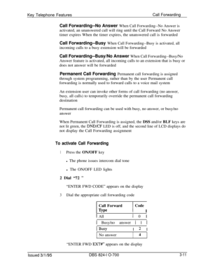 Page 600Key Telephone FeaturesCall ForwardingCall Forwarding--No Answer When Call Forwarding--No Answer isactivated, an unanswered call will ring until the Call Forward No Answer
timer expires When the timer expires, the unanswered call is forwarded
Call Forwarding--Busy When Call Forwarding--Busy is activated, allincoming calls to a busy extension will be forwarded
Call Forwarding--Busy/No Answer When Call Forwarding--Busy/NoAnswer feature is activated, all incoming calls to an extension that is busy or
does...