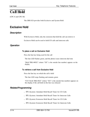 Page 603Call HoldKey Telephone FeaturesCall Hold(CPC-S and CPC-M)
The DBS 824 provides both Exclusive and System Hold
Exclusive Hold
DescriptionWith Exclusive Hold, only the extension that held the call can retrieve it
Exclusive Hold can be used to hold CO calls and intercom calls
Operation
To place a call on Exclusive HoldPress the line key being used for the call
The line LED flashes green, and the phone issues intercom dial tone
“Hold TRK ##XX” (where “XX” is the outside line number) appears on the
display
To...