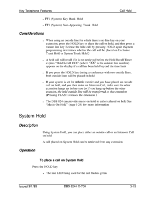 Page 604Key Telephone FeaturesCall Holdl 
FFl (System) Key Bank Hold
l 
FFl (System) Non-Appearing Trunk Hold
ConsiderationslWhen using an outside line for which there is no line key on your
extension, press the HOLD key to place the call on hold, and then press a
vacant line key Release the held call by pressing HOLD again (System
programming determines whether the call will be placed on Exclusive
Trunk Hold or System Trunk Hold 
)lA held call will recall if it is not retrieved before the Hold Recall Timer...