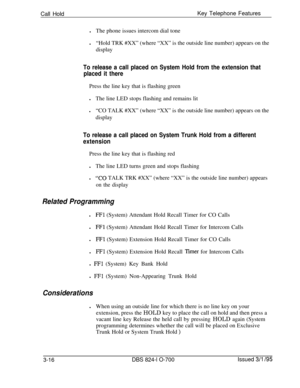 Page 605Call HoldKey Telephone Features
lThe phone issues intercom dial tone
l“Hold TRK #XX” (where “XX” is the outside line number) appears on the
displayTo release a call placed on System Hold from the extension that
placed it therePress the line key that is flashing green
lThe line LED stops flashing and remains lit
l“CO TALK #XX” (where “XX” is the outside line number) appears on the
display
To release a call placed on System Trunk Hold from a different
extensionPress the line key that is flashing red
lThe...