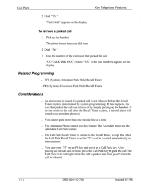 Page 607Call ParkKey Telephone Features
2 Dial “75 
”
“Park Hold” appears on the display
To retrieve a parked call
1Pick up the handset
The phone issues intercom dial tone2 Dial “76 
”
3
Dial the number of the extension that parked the call
“CO TALK 
TRK #XX” (where “XX” is the line number) appears on the
display
Related Programming
lFFl (System) Attendant Park Hold Recall Timer
l FFl (System) Extension Park Hold Recall Timer
Considerations
lAn alarm tone is issued if a parked call is not released before the...