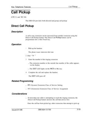 Page 608Key Telephone FeaturesCall PickupCall Pickup(CPC-S and WC-M)
The DBS 824 provides both directed and group call pickup
Direct Call Pickup
Description
OperationA call to any extension can be answered from another extension using the
Direct Call Pickup feature The Direct Call 
pickup feature can be
programmed into a One-Touch key
1Pick up the handset
The phone issues intercom dial tone2 Dial “79 
”
3Enter the number of the ringing extension
l The extension number or the outside line number of the caller...