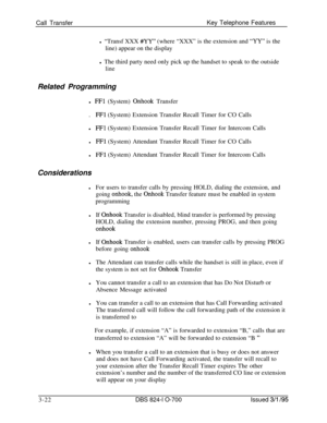 Page 611Call TransferKey Telephone Features
l “Transf XXX #YY” (where “XXX” is the extension and “YY” is the
line) appear on the display
l The third party need only pick up the handset to speak to the outside
lineRelated Programming
l 
FFl (System) Onhook Transfer
.
FFl (System) Extension Transfer Recall Timer for CO Calls
l
FFl (System) Extension Transfer Recall Timer for Intercom Calls
lFFl (System) Attendant Transfer Recall Timer for CO Calls
lFFl (System) Attendant Transfer Recall Timer for Intercom Calls...