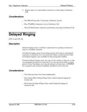 Page 622Key Telephone FeaturesDelayed Ringing5Repeat steps l-4 to add another extension to a three-party Conference
call
ConsiderationslThe DBS 824 provides 3 four-party conference circuits
lPress FLASH or hang up to exit a Conference Call
lThe Call Hold feature cannot be used during a four-party Conference Call
Delayed Ringing(CPC-S and CPC-M)
DescriptionDelayed ringing causes a call that is unanswered at a primary extension to
ring at a secondary extension
CO delayed ringing causes an incoming outside call to...