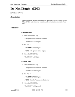 Page 624Key Telephone FeaturesDo-Not-Disturb (DND)Do-Not-Disturb (DND)(CPC-S and CPC-M)
Description
An extension can be made unavailable by activating Do-Not-Disturb (DND)
When DND is activated at an extension, calls to that extension receive busy
tone
Operation
To activate DND
1Press the ON/OFF key
l The phone issues intercom dial tone
l The ON/OFF LED lights
2 Dial “73 
”l The 
DNDKF LED lights
l “DND Set” appears on the display
3Press the ON/ OFF key
The ON/OFF LED lights
To cancel DND
1Press the ON/OFF key
l...