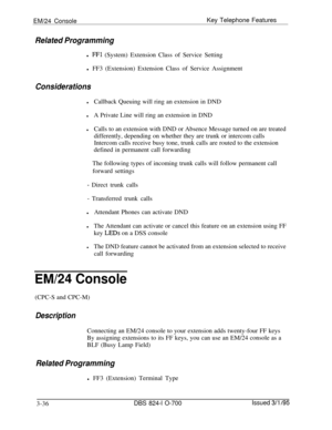 Page 625EM/24 ConsoleKey Telephone Features
Related Programmingl 
FFl (System) Extension Class of Service Setting
l FF3 (Extension) Extension Class of Service Assignment
Considerations
lCallback Queuing will ring an extension in DND
lA Private Line will ring an extension in DND
lCalls to an extension with DND or Absence Message turned on are treated
differently, depending on whether they are trunk or intercom calls
Intercom calls receive busy tone, trunk calls are routed to the extension
defined in permanent...