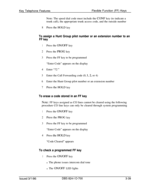 Page 628Key Telephone FeaturesFlexible Function (FF) Keys
Note: The speed dial code must include the CONF key (to indicate a
trunk call), the appropriate trunk access code, and the outside number8Press the HOLD key
To assign a Hunt Group pilot number or an extension number to an
FF key
1Press the ON/OFF key
2Press the PROG key
3Press the FF key to be programmed
“Enter Code” appears on the display
4Enter “72 ”
5Enter the Call Forwarding code (0, 1,2, or 4)
6Enter the Hunt Group pilot number or an extension...