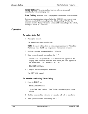 Page 633Intercom CallingKey Telephone FeaturesVoice Calling With voice calling, intercom calls are connectedimmediately, without a ringing tone
Tone Calling With tone calls, a ringing tone is sent to the called extensionSystem programming determines whether the DBS 824 uses voice or tone
calling as a default If voice calling is the default, dialing “1” after the
extension number changes the call to a tone call If tone calling is the default,
dialing “1” results in a voice call
Operation
To make a Voice Call...