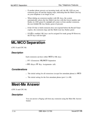 Page 643ML/MC0 SeparationKey Telephone Features
lIf another phone answers an incoming trunk call, the ML LED on your
extension goes off and the ringing stops, indicating that the Multi-Line key
on your telephone is no longer in use
lWhen dialing an extension number with ML keys, the system
automatically selects the free Multi-Line key with the lowest number and
flashes its LED green If a 
sceond call comes in from another extension,
the next 
iwest ML key flashes green (if present)
lIf the CO line or held...