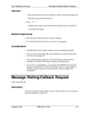 Page 644Key Telephone FeaturesMessage Waiting/Callback RequestOperation
1Pick up the handset from any extension at which you hear the Paging call
The phone issues intercom dial tone
2 Press “77 
”l Paging ceases and you are connected to the party trying to reach you
l The EXT LED lights
Related Programming
l 
FFl (System) Extension Class of Service Setting
l FF3 (Extension) Extension Class of Service Assignment
Considerations
lThe Meet-Me Answer feature cannot be used with Paging Group 00
lYou can only use the...