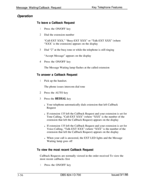 Page 645Message Waiting/Callback RequestKey Telephone Features
OperationTo leave a Callback Request
1Press the ON/OFF key
2Dial the extension number
“Call-EXT XXX,” “Busy-EXT XXX” or “Talk-EXT XXX” (where
“XXX’ is the extension) appears on the display
3Dial “2” at the busy tone or while the telephone is still ringing
“Accept Message” appears on the display
4Press the ON/OFF key
The Message Waiting lamp flashes at the called extension
To answer a Callback Request
1Pick up the handset.
The phone issues intercom...