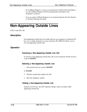 Page 647Non-Appearing Outside LinesKey Telephone Features
lIf a Callback Request is sent to an extension for which Call Forwarding is
set, the Callback Request will be automatically forwarded to thedesignated extensionlYou can send a Callback Request to an extension that has Do Not Disturb
or Absence Message activated
Non-Appearing Outside Lines(CPC-S and CPC-M)
DescriptionNon-appearing outside lines are trunks that are not assigned to a dedicated FF
key or to a trunk group key on your extension The DBS 824...