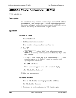 Page 649Offhook Voice Announce (OHVA)Key Telephone Features
Offhook Voice Announce (OHVA)(WC-S and CPC-M)
Description
You can interrupt a busy extension when making an Intercom Call, and then
use the 
Offhook Voice Announce (OHVA) feature make an announcement
that only the called party can hear You can also transfer a held call to a busy
extension after making the announcement using this feature
Operation
To make an OHVA
1Pick up the handset
2Dial the desired extension number
Lf the extension is busy, your phone...