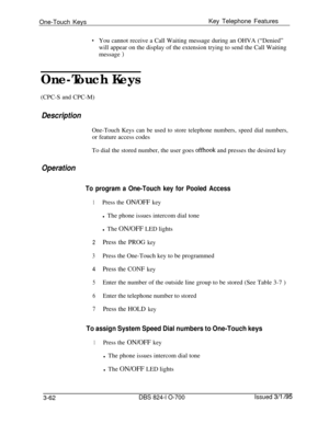 Page 651One-Touch KeysKey Telephone Features.You cannot receive a Call Waiting message during an OHVA (“Denied”
will appear on the display of the extension trying to send the Call Waiting
message 
)
One-Touch Keys(CPC-S and CPC-M)
Description
One-Touch Keys can be used to store telephone numbers, speed dial numbers,or feature access codes
To dial the stored number, the user goes 
offhook and presses the desired key
Operation
To program a One-Touch key for Pooled Access
1Press the ON/OFF keyl The phone issues...