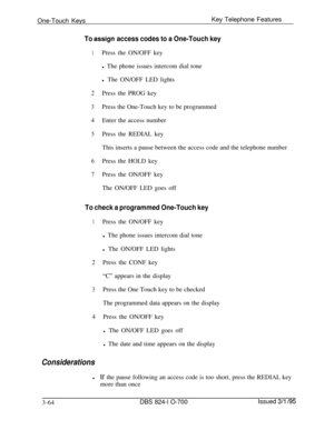 Page 653One-Touch KeysKey Telephone FeaturesTo assign access codes to a One-Touch key
1Press the ON/OFF key
l The phone issues intercom dial tone
l The ON/OFF LED lights
2Press the PROG key
3Press the One-Touch key to be programmed
4Enter the access number
5Press the REDIAL key
This inserts a pause between the access code and the telephone number
6Press the HOLD key
7Press the ON/OFF key
The ON/OFF LED goes off
To check a programmed One-Touch key
1Press the ON/OFF key
l The phone issues intercom dial tone
l The...