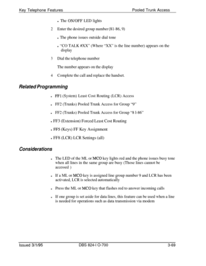 Page 658Key Telephone FeaturesPooled Trunk Accessl The ON/OFF LED lights
2Enter the desired group number (81-86,9)
l The phone issues outside dial tone
l “CO TALK #XX” (Where “XX” is the line number) appears on the
display
3Dial the telephone number
The number appears on the display
4Complete the call and replace the handset.
Related Programming
lFFl (System) Least Cost Routing (LCR) Access
lFF2 (Trunks) Pooled Trunk Access for Group “9”
lFF2 (Trunks) Pooled Trunk Access for Group “8 l-86”
l FF3 (Extension)...