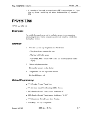 Page 660Key Telephone FeaturesPrivate Line
lIf a member of the trunk group assigned to FFl is also assigned to a Direct
Line key, Prime Line Pickup will access the Direct Line key instead of
FFl
Private Line(CPC-S and CPC-M)
DescriptionAn outside line can be reserved for exclusive access by one extension,
eliminating the need for the extension user to wait for a free outside line
during busy periods
Operation
1Press the CO line key designated as a Private Line
l The phone issues outside dial tone
l The line LED...
