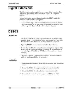 Page 67Digital ExtensionsTrunks and LinesDigital Extensions
The following instructions explain how to connect digital extensions These
instructions apply for key phones and Digital Single-Line Telephones
(DSLTs)
Separate instructions are provided for installing the DSS/72 and EM24
terminals, which connect to digital phones
1Use a standard 50-pin cable to connect the extensions from the MDF to
the CN6 connector on the DBS 824 KSU backplane, as shown in Figure
4-3 on page 4-6(Refer to Table 4-2 for extension...