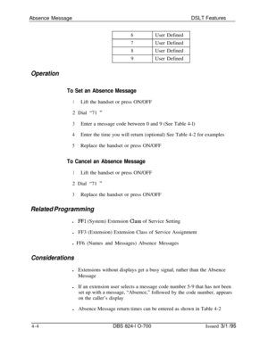 Page 676Absence MessageDSLT Features6User Defined
7User Defined
8User Defined
9User Defined
Operation
To Set an Absence Message
1Lift the handset or press ON/OFF
2 Dial “71 
”
3Enter a message code between 0 and 9 (See Table 4-l)
4Enter the time you will return (optional) See Table 4-2 for examples
5Replace the handset or press ON/OFF
To Cancel an Absence Message
1Lift the handset or press ON/OFF
2 Dial “71 
”
3Replace the handset or press ON/OFF
Related Programmingl
FFl (System) Extension Class of Service...