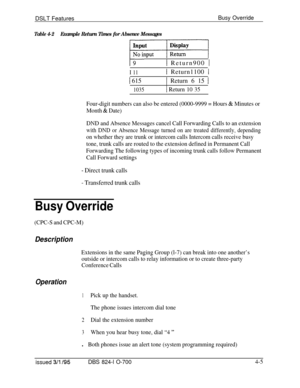 Page 677DSLT FeaturesBusy Override
Table 4-2Example Return Times for Absence Messages
1 Return900 1
I 111 Return1100 1
1 6151 Return 6 15 I
1035
I
1 Return 10 35
Four-digit numbers can also be entered (0000-9999 = Hours 
& Minutes or
Month 
& Date)
DND and Absence Messages cancel Call Forwarding Calls to an extension
with DND or Absence Message turned on are treated differently, depending
on whether they are trunk or intercom calls Intercom calls receive busy
tone, trunk calls are routed to the extension defined...