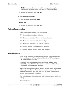 Page 680Call ForwardingDSLT FeaturesNote: Outside nurnbers used for call forwarding must already beprogrammed into speed dialing (See page 4-32 for instructions 
)
5Replace the handset or press ON/OFF
To cancel Call Forwarding
1Lift the handset or press ON/OFF2 Dial “72 
”
3Replace the handset or press ON/OFF
Related Programmingl
FFl (System) Call Forward -- No Answer Timer
l 
FFl (System) Extension Class of Service
l FF3 (Extension) Extension Class of Service Assignment
l FF3 (Extension) Permanent Call Forward...