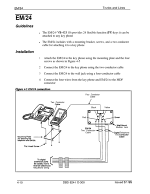 Page 69EM/24Trunks and Lines
EM/24
Guidelines
lThe EM/24 WB-433 10) provides 24 flexible function (FF) keys it can be
attached to any key phone
lThe EM/24 includes with a mounting bracket, screws, and a two-conductor
cable for attaching it to a key phone
Installation
1Attach the EM/24 to the key phone using the mounting plate and the four
screws as shown in Figure 4-5
2Connect the EM/24 to the key phone using the two-conductor cable
3Connect the EM/24 to the wall jack using a four-conductor cable
4Connect the...