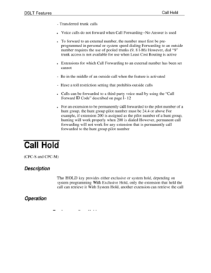 Page 681DSLT FeaturesCall Hold- Transferred trunk calls
lVoice calls do not forward when Call Forwarding--No Answer is used
lTo forward to an external number, the number must first be pre-
programmed in personal or system speed dialing Forwarding to an outside
number requires the use of pooled trunks (9, 8 l-86) However, dial “9”
trunk access is not available for use when Least Cost Routing is active
lExtensions for which Call Forwarding to an external number has been set
cannot
-Be in the middle of an outside...