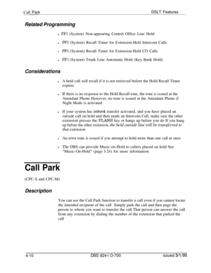 Page 682Call ParkDSLT Features
Related Programmingl 
FFl (System) Non-appearing Central Office Line Hold
lFFl (System) Recall Timer for Extension-Held Intercom Calls
lFFl (System) Recall Timer for Extension-Held CO Calls
lFFl (System) Trunk Line Automatic Hold (Key Bank Hold)
Considerations
lA held call will recall if it is not retrieved before the Hold Recall Timer
expires
lLf there is no response to the Hold Recall tone, the tone is issued at the
Attendant Phone However, no tone is issued at the Attendant...