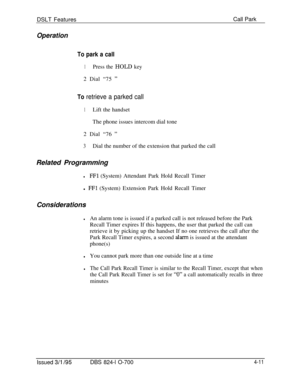 Page 683DSLT FeaturesCall ParkOperation
To park a call
1Press the HOLD key2 Dial “75 
”
To retrieve a parked call
1Lift the handset
The phone issues intercom dial tone
2 Dial “76 
”
3Dial the number of the extension that parked the call
Related Programming
lFFl (System) Attendant Park Hold Recall Timer
l 
FFl (System) Extension Park Hold Recall Timer
Considerations
lAn alarm tone is issued if a parked call is not released before the Park
Recall Timer expires If this happens, the user that parked the call can...