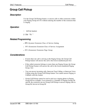 Page 685DSLT FeaturesGroup Call PickupCall Pickup
DescriptionUse the Group Call Pickup feature, to answer calls to other extensions within
your Paging Group (01-07) without entering the number of the extension that
is ringing
Operation
1Lift the handset
2 Did “70 
”
Related Programmingl 
FFl (System) Extension Class of Service Setting
lFF3 (Extension) Extension Class of Service Assignment
l FF3 (Extension) Extension Page Group
Considerations
lIf more than one call is arriving at the Paging Group, the Group Call...