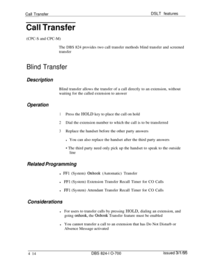 Page 686Call TransferDSLT featuresCall Transfer(CPC-S and CPC-M)
The DBS 824 provides two call transfer methods blind transfer and screened
transfer
Blind Transfer
DescriptionBlind transfer allows the transfer of a call directly to an extension, without
waiting for the called extension to answer
Operation
1Press the HOLD key to place the call on hold
2Dial the extension number to which the call is to be transferred
3Replace the handset before the other party answers
lYou can also replace the handset after the...