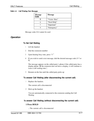 Page 689DSLT FeaturesCall Waiting
Table 4-4Call Waiting Text Messages
MessageMessage
Code
5“Visitor Here”
6“Need Help”
7“Important”
9“Emergency”
Message codes O-4 cannot be used
Operation
To Set Call Waiting
1Lift the handset
2Dial the extension number
3Upon hearing busy tone, press “3 ”
4If you wish to send a text message, dial the desired message code (5-7 or
9)The message appears on the called party’s phone if the called party has a
display phone
(If the extension does not have a display, it will continue...