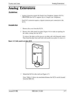 Page 70Trunks and LinesAnalog ExtensionsAnalog Extensions
Guidelines
lAnalog extensions require the Single Line Telephone Adaptor (SLTA)
(V&43709) One SLTA supports up to 4 Single Line Telephones
.Each SLT extension requires a digital extension port connection to the
SLTA
Ins talla tion
1Remove the cover from the SLTA
2Remove the cable punch-out plate (Figure 4-6) to make an opening for
the cables coming into the SLTATo remove the plate cut the grooves on either side with diagonal cutters
Then bend the plate...